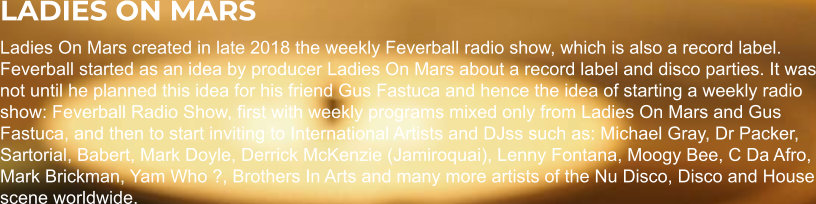 LADIES ON MARS Ladies On Mars created in late 2018 the weekly Feverball radio show, which is also a record label. Feverball started as an idea by producer Ladies On Mars about a record label and disco parties. It was not until he planned this idea for his friend Gus Fastuca and hence the idea of starting a weekly radio show: Feverball Radio Show, first with weekly programs mixed only from Ladies On Mars and Gus Fastuca, and then to start inviting to International Artists and DJss such as: Michael Gray, Dr Packer, Sartorial, Babert, Mark Doyle, Derrick McKenzie (Jamiroquai), Lenny Fontana, Moogy Bee, C Da Afro, Mark Brickman, Yam Who ?, Brothers In Arts and many more artists of the Nu Disco, Disco and House scene worldwide.