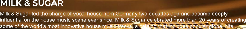 MILK & SUGAR Milk & Sugar led the charge of vocal house from Germany two decades ago and became deeply influential on the house music scene ever since. Milk & Sugar celebrated more than 20 years of creating some of the world's most innovative house music tracks, a catalog that includes popular global hits.