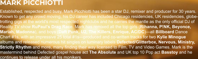 MARK PICCHIOTTI Established, respected and busy, Mark Picchiotti has been a star DJ, remixer and producer for 30 years. Known to get any crowd moving, his DJ career has included Chicago residencies, UK residencies, globe-trotting gigs at the world's most respected nightclubs and he carries the mantle as the only official DJ of Reality TV show RuPaulʼs Drag Race. Mark has remixed all the top girls (Rihanna, P!NK, Beyonce, Mariah, Madonna), and boys (Daft Punk, U2, The Killers, Enrique, AC/DC)—all Billboard Dance Chart #1s, with an impressive 25 total #1s—produced and co-written tracks for two Kylie Minogue albums and released numerous hit singles on luminary labels Defected/Glitterbox, Nervous, Ministry, Strictly Rhythm and more, many finding their way licensed to Film, TV and Video Games. Mark is the mastermind behind Defected gospel house act The Absolute and UK top 10 Pop act Basstoy and he continues to release under all his monikers.