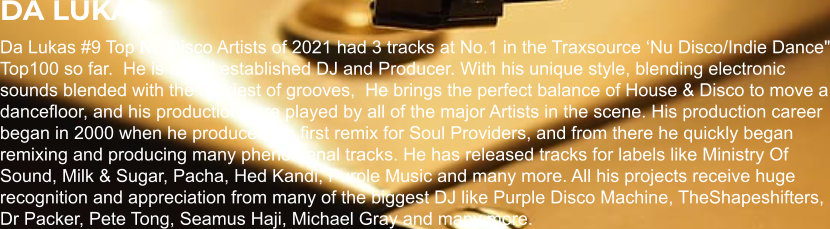 DA LUKAS Da Lukas #9 Top Nu Disco Artists of 2021 had 3 tracks at No.1 in the Traxsource ‘Nu Disco/Indie Dance" Top100 so far.  He is a well established DJ and Producer. With his unique style, blending electronic sounds blended with the funkiest of grooves,  He brings the perfect balance of House & Disco to move a dancefloor, and his productions are played by all of the major Artists in the scene. His production career began in 2000 when he produced his first remix for Soul Providers, and from there he quickly began remixing and producing many phenomenal tracks. He has released tracks for labels like Ministry Of Sound, Milk & Sugar, Pacha, Hed Kandi, Purple Music and many more. All his projects receive huge recognition and appreciation from many of the biggest DJ like Purple Disco Machine, TheShapeshifters, Dr Packer, Pete Tong, Seamus Haji, Michael Gray and many more.