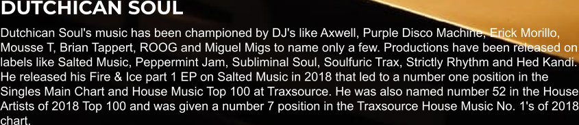 DUTCHICAN SOUL Dutchican Soul's music has been championed by DJ's like Axwell, Purple Disco Machine, Erick Morillo, Mousse T, Brian Tappert, ROOG and Miguel Migs to name only a few. Productions have been released on labels like Salted Music, Peppermint Jam, Subliminal Soul, Soulfuric Trax, Strictly Rhythm and Hed Kandi. He released his Fire & Ice part 1 EP on Salted Music in 2018 that led to a number one position in the Singles Main Chart and House Music Top 100 at Traxsource. He was also named number 52 in the House Artists of 2018 Top 100 and was given a number 7 position in the Traxsource House Music No. 1's of 2018 chart.