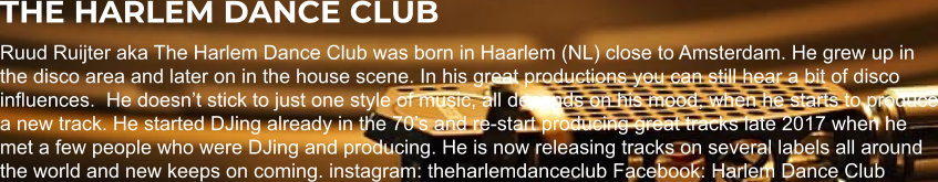 THE HARLEM DANCE CLUB Ruud Ruijter aka The Harlem Dance Club was born in Haarlem (NL) close to Amsterdam. He grew up in the disco area and later on in the house scene. In his great productions you can still hear a bit of disco influences.  He doesn’t stick to just one style of music, all depends on his mood, when he starts to produce a new track. He started DJing already in the 70’s and re-start producing great tracks late 2017 when he met a few people who were DJing and producing. He is now releasing tracks on several labels all around the world and new keeps on coming. instagram: theharlemdanceclub Facebook: Harlem Dance Club