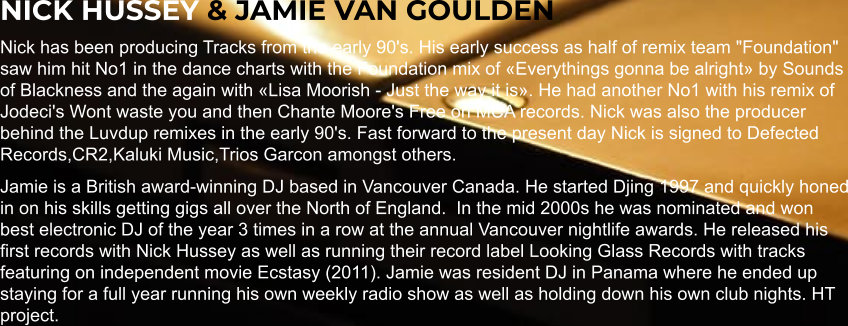 NICK HUSSEY & JAMIE VAN GOULDEN Nick has been producing Tracks from the early 90's. His early success as half of remix team "Foundation" saw him hit No1 in the dance charts with the Foundation mix of «Everythings gonna be alright» by Sounds of Blackness and the again with «Lisa Moorish - Just the way it is». He had another No1 with his remix of Jodeci's Wont waste you and then Chante Moore's Free on MCA records. Nick was also the producer behind the Luvdup remixes in the early 90's. Fast forward to the present day Nick is signed to Defected Records,CR2,Kaluki Music,Trios Garcon amongst others. Jamie is a British award-winning DJ based in Vancouver Canada. He started Djing 1997 and quickly honed in on his skills getting gigs all over the North of England.  In the mid 2000s he was nominated and won best electronic DJ of the year 3 times in a row at the annual Vancouver nightlife awards. He released his first records with Nick Hussey as well as running their record label Looking Glass Records with tracks featuring on independent movie Ecstasy (2011). Jamie was resident DJ in Panama where he ended up staying for a full year running his own weekly radio show as well as holding down his own club nights. HT project.