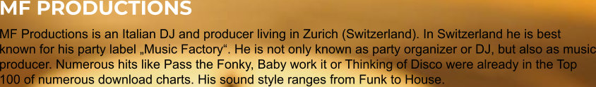 MF PRODUCTIONS MF Productions is an Italian DJ and producer living in Zurich (Switzerland). In Switzerland he is best known for his party label „Music Factory“. He is not only known as party organizer or DJ, but also as music producer. Numerous hits like Pass the Fonky, Baby work it or Thinking of Disco were already in the Top 100 of numerous download charts. His sound style ranges from Funk to House.