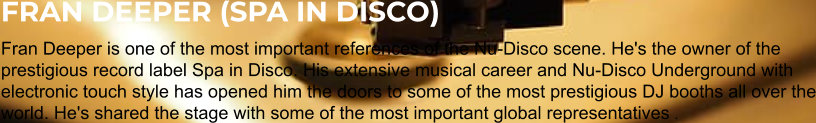 FRAN DEEPER (SPA IN DISCO) Fran Deeper is one of the most important references of the Nu-Disco scene. He's the owner of the prestigious record label Spa in Disco. His extensive musical career and Nu-Disco Underground with electronic touch style has opened him the doors to some of the most prestigious DJ booths all over the world. He's shared the stage with some of the most important global representatives .