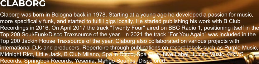 CLABORG Claborg was born in Bologna back in 1978. Starting at a young age he developed a passion for music, more specifically funk, and started to fulfill gigs locally. He started publishing his work with B Club Recordings in 2016. On April 2017 the track "Twenty Four" aired on BBC Radio 1, positioning itself in the Top 200 Soul/Funk/Disco Traxsource of the year.  In 2021 the track "For You Again" was included in the Top 200 Jackin House Traxsource of the year. Claborg also collaborated on various projects with international DJs and producers. Repertoire through publications on record labels such as Purple Music, Midnight Riot, Little Jack, B Club Milano, Spa in Disco, Spa Club, hive Label, Juiced Music, CRMS Records, Springbok Records, Yesenia, Mango Sounds, Discolored.