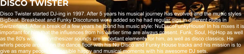 DISCO TWISTER Disco Twister started DJ-ing in 1997. After 5 years his musical journey has evolved and the music styles BigBeat, Breakbeat and Funky Discotunes were added so he had regular gigs in different clubs in Switzerland. After a break of a few years he found his music style: NuDiscoFunkyHouse! In his mixes it is important for him that the influences from his earlier time are always present. Funk, Soul, HipHop as well as the 80's with the synthesizer sounds are important elements for him, as well as disco classics. He whirls people around on the dance floor with his Nu Disco and Funky House tracks and his mission is to give as many people as possible happy and musical moments with his awesome DJ sets.