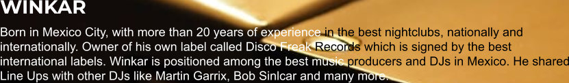 WINKAR Born in Mexico City, with more than 20 years of experience in the best nightclubs, nationally and internationally. Owner of his own label called Disco Freak Records which is signed by the best international labels. Winkar is positioned among the best music producers and DJs in Mexico. He shared Line Ups with other DJs like Martin Garrix, Bob Sinlcar and many more.