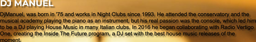 DJ MANUEL DjManuel, was born in '75 and works in Night Clubs since 1993. He attended the conservatory and the musical academy playing the piano as an instrument, but his real passion was the console, which led him to be a DJ playing House Music in many Italian clubs. In 2016 he began collaborating with Radio Vertigo One, creating the Inside The Future program, a DJ set with the best house music releases of the moment.