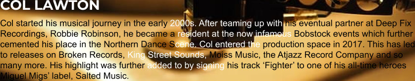 COL LAWTON Col started his musical journey in the early 2000s. After teaming up with his eventual partner at Deep Fix Recordings, Robbie Robinson, he became a resident at the now infamous Bobstock events which further cemented his place in the Northern Dance Scene. Col entered the production space in 2017. This has led to releases on Broken Records, King Street Sounds, Moiss Music, the Atjazz Record Company and so many more. His highlight was further added to by signing his track ‘Fighter’ to one of his all-time heroes Miguel Migs’ label, Salted Music.