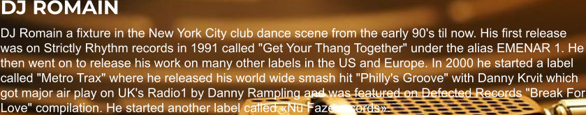 DJ ROMAIN DJ Romain a fixture in the New York City club dance scene from the early 90's til now. His first release was on Strictly Rhythm records in 1991 called "Get Your Thang Together" under the alias EMENAR 1. He then went on to release his work on many other labels in the US and Europe. In 2000 he started a label called "Metro Trax" where he released his world wide smash hit "Philly's Groove" with Danny Krvit which got major air play on UK's Radio1 by Danny Rampling and was featured on Defected Records "Break For Love" compilation. He started another label called «Nu Faze records».