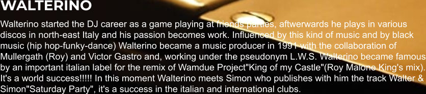 WALTERINO Walterino started the DJ career as a game playing at friends parties, aftwerwards he plays in various discos in north-east Italy and his passion becomes work. Influenced by this kind of music and by black music (hip hop-funky-dance) Walterino became a music producer in 1991 with the collaboration of Mullergath (Roy) and Victor Gastro and, working under the pseudonym L.W.S. Walterino became famous by an important italian label for the remix of Wamdue Project"King of my Castle"(Roy Malone King's mix). It's a world success!!!!! In this moment Walterino meets Simon who publishes with him the track Walter & Simon"Saturday Party", it's a success in the italian and international clubs.