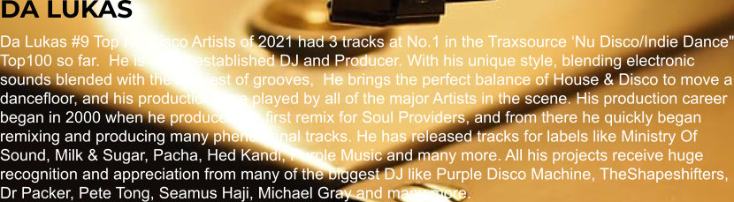 DA LUKAS Da Lukas #9 Top Nu Disco Artists of 2021 had 3 tracks at No.1 in the Traxsource ‘Nu Disco/Indie Dance" Top100 so far.  He is a well established DJ and Producer. With his unique style, blending electronic sounds blended with the funkiest of grooves,  He brings the perfect balance of House & Disco to move a dancefloor, and his productions are played by all of the major Artists in the scene. His production career began in 2000 when he produced his first remix for Soul Providers, and from there he quickly began remixing and producing many phenomenal tracks. He has released tracks for labels like Ministry Of Sound, Milk & Sugar, Pacha, Hed Kandi, Purple Music and many more. All his projects receive huge recognition and appreciation from many of the biggest DJ like Purple Disco Machine, TheShapeshifters, Dr Packer, Pete Tong, Seamus Haji, Michael Gray and many more.