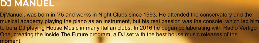 DJ MANUEL DjManuel, was born in '75 and works in Night Clubs since 1993. He attended the conservatory and the musical academy playing the piano as an instrument, but his real passion was the console, which led him to be a DJ playing House Music in many Italian clubs. In 2016 he began collaborating with Radio Vertigo One, creating the Inside The Future program, a DJ set with the best house music releases of the moment.