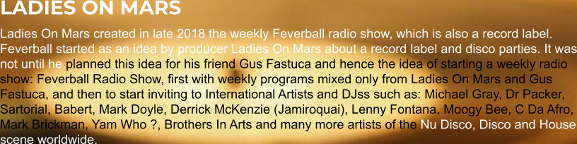 LADIES ON MARS Ladies On Mars created in late 2018 the weekly Feverball radio show, which is also a record label. Feverball started as an idea by producer Ladies On Mars about a record label and disco parties. It was not until he planned this idea for his friend Gus Fastuca and hence the idea of starting a weekly radio show: Feverball Radio Show, first with weekly programs mixed only from Ladies On Mars and Gus Fastuca, and then to start inviting to International Artists and DJss such as: Michael Gray, Dr Packer, Sartorial, Babert, Mark Doyle, Derrick McKenzie (Jamiroquai), Lenny Fontana, Moogy Bee, C Da Afro, Mark Brickman, Yam Who ?, Brothers In Arts and many more artists of the Nu Disco, Disco and House scene worldwide.