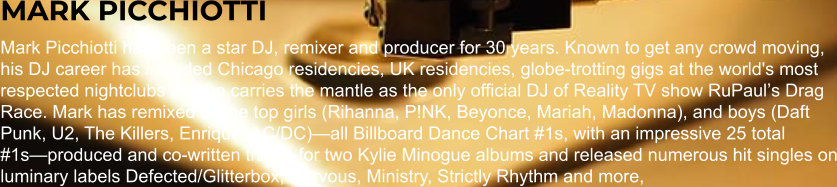 MARK PICCHIOTTI Mark Picchiotti has been a star DJ, remixer and producer for 30 years. Known to get any crowd moving, his DJ career has included Chicago residencies, UK residencies, globe-trotting gigs at the world's most respected nightclubs and he carries the mantle as the only official DJ of Reality TV show RuPaulʼs Drag Race. Mark has remixed all the top girls (Rihanna, P!NK, Beyonce, Mariah, Madonna), and boys (Daft Punk, U2, The Killers, Enrique, AC/DC)—all Billboard Dance Chart #1s, with an impressive 25 total #1s—produced and co-written tracks for two Kylie Minogue albums and released numerous hit singles on luminary labels Defected/Glitterbox, Nervous, Ministry, Strictly Rhythm and more,
