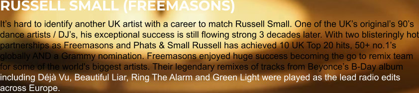 RUSSELL SMALL (FREEMASONS) It’s hard to identify another UK artist with a career to match Russell Small. One of the UK’s original’s 90’s dance artists / DJ’s, his exceptional success is still flowing strong 3 decades later. With two blisteringly hot partnerships as Freemasons and Phats & Small Russell has achieved 10 UK Top 20 hits, 50+ no.1’s globally AND a Grammy nomination. Freemasons enjoyed huge success becoming the go to remix team for some of the world's biggest artists. Their legendary remixes of tracks from Beyonce’s B-Day album including Déjà Vu, Beautiful Liar, Ring The Alarm and Green Light were played as the lead radio edits across Europe.