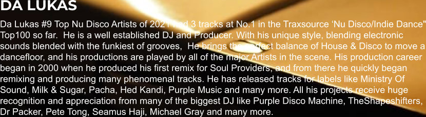 DA LUKAS Da Lukas #9 Top Nu Disco Artists of 2021 had 3 tracks at No.1 in the Traxsource ‘Nu Disco/Indie Dance" Top100 so far.  He is a well established DJ and Producer. With his unique style, blending electronic sounds blended with the funkiest of grooves,  He brings the perfect balance of House & Disco to move a dancefloor, and his productions are played by all of the major Artists in the scene. His production career began in 2000 when he produced his first remix for Soul Providers, and from there he quickly began remixing and producing many phenomenal tracks. He has released tracks for labels like Ministry Of Sound, Milk & Sugar, Pacha, Hed Kandi, Purple Music and many more. All his projects receive huge recognition and appreciation from many of the biggest DJ like Purple Disco Machine, TheShapeshifters, Dr Packer, Pete Tong, Seamus Haji, Michael Gray and many more.