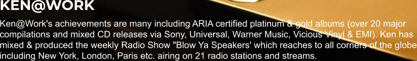 KEN@WORK Ken@Work's achievements are many including ARIA certified platinum & gold albums (over 20 major compilations and mixed CD releases via Sony, Universal, Warner Music, Vicious Vinyl & EMI). Ken has mixed & produced the weekly Radio Show "Blow Ya Speakers' which reaches to all corners of the globe including New York, London, Paris etc. airing on 21 radio stations and streams.