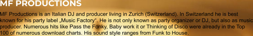 MF PRODUCTIONS MF Productions is an Italian DJ and producer living in Zurich (Switzerland). In Switzerland he is best known for his party label „Music Factory“. He is not only known as party organizer or DJ, but also as music producer. Numerous hits like Pass the Fonky, Baby work it or Thinking of Disco were already in the Top 100 of numerous download charts. His sound style ranges from Funk to House.