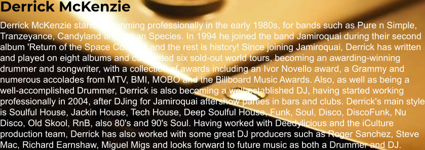 Derrick McKenzie Derrick McKenzie started drumming professionally in the early 1980s, for bands such as Pure n Simple, Tranzeyance, Candyland and Urban Species. In 1994 he joined the band Jamiroquai during their second album 'Return of the Space Cowboy' and the rest is history! Since joining Jamiroquai, Derrick has written and played on eight albums and completed six sold-out world tours, becoming an awarding-winning drummer and songwriter, with a collection of awards including an Ivor Novello award, a Grammy and numerous accolades from MTV, BMI, MOBO and the Billboard Music Awards. Also, as well as being a well-accomplished Drummer, Derrick is also becoming a well-established DJ, having started working professionally in 2004, after DJing for Jamiroquai aftershow parties in bars and clubs. Derrick's main style is Soulful House, Jackin House, Tech House, Deep Soulful House, Funk, Soul, Disco, DiscoFunk, Nu Disco, Old Skool, RnB, also 80's and 90's Soul. Having worked with Deedylicious and the iCulture production team, Derrick has also worked with some great DJ producers such as Roger Sanchez, Steve Mac, Richard Earnshaw, Miguel Migs and looks forward to future music as both a Drummer and DJ.