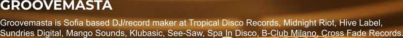 GROOVEMASTA Groovemasta is Sofia based DJ/record maker at Tropical Disco Records, Midnight Riot, Hive Label, Sundries Digital, Mango Sounds, Klubasic, See-Saw, Spa In Disco, B-Club Milano, Cross Fade Records.