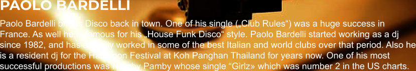 PAOLO BARDELLI Paolo Bardelli brings Disco back in town. One of his single („Club Rules“) was a huge success in France. As well he is famous for his „House Funk Disco“ style. Paolo Bardelli started working as a dj since 1982, and has actually worked in some of the best Italian and world clubs over that period. Also he is a resident dj for the Halfmoon Festival at Koh Panghan Thailand for years now. One of his most successful productions was Namby Pamby whose single “Girlz» which was number 2 in the US charts.