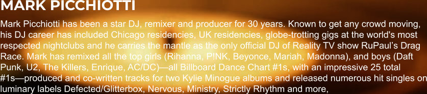 MARK PICCHIOTTI Mark Picchiotti has been a star DJ, remixer and producer for 30 years. Known to get any crowd moving, his DJ career has included Chicago residencies, UK residencies, globe-trotting gigs at the world's most respected nightclubs and he carries the mantle as the only official DJ of Reality TV show RuPaulʼs Drag Race. Mark has remixed all the top girls (Rihanna, P!NK, Beyonce, Mariah, Madonna), and boys (Daft Punk, U2, The Killers, Enrique, AC/DC)—all Billboard Dance Chart #1s, with an impressive 25 total #1s—produced and co-written tracks for two Kylie Minogue albums and released numerous hit singles on luminary labels Defected/Glitterbox, Nervous, Ministry, Strictly Rhythm and more,