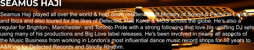 SEAMUS HAJI Seamus Haji played all over the world & held down residencies at Ministry of Sound & Pacha in London and Ibiza and also toured for the likes of Defected, Hed Kandi & MOS across the globe. He’s also a regular for Brighton-, Manchester- and Toronto Pride with a strong following that love his uplifting DJ sets using many of his productions and Big Love label releases. He's been involved in nearly all aspects of the Music Business from working in London’s most influential dance music record shops for 10 years to A&R’ing for Defected Records and Strictly Rhythm.