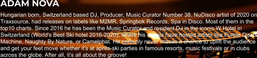 ADAM NOVA Hungarian born, Switzerland based DJ, Producer, Music Curator Number 38. NuDisco artist of 2020 on Traxsource, had releases on labels like M2MR, Springbok Records, Spa in Disco. Most of them in the top10 charts. Since 2016 he has been the Music Curator and resident DJ in the iconic W Hotel in Switzerland (World's Best Ski hotel 2016-2020), where his events have hosted artists like Purple Disco Machine, Naughty By Nature, or Camelphat. He certainly never misses a chance to uplift the audience and get your feet move whether it’s at aprés-ski parties in famous resorts, music festivals or in clubs across the globe. After all, it’s all about the groove!