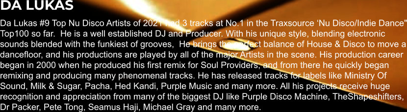 DA LUKAS Da Lukas #9 Top Nu Disco Artists of 2021 had 3 tracks at No.1 in the Traxsource ‘Nu Disco/Indie Dance" Top100 so far.  He is a well established DJ and Producer. With his unique style, blending electronic sounds blended with the funkiest of grooves,  He brings the perfect balance of House & Disco to move a dancefloor, and his productions are played by all of the major Artists in the scene. His production career began in 2000 when he produced his first remix for Soul Providers, and from there he quickly began remixing and producing many phenomenal tracks. He has released tracks for labels like Ministry Of Sound, Milk & Sugar, Pacha, Hed Kandi, Purple Music and many more. All his projects receive huge recognition and appreciation from many of the biggest DJ like Purple Disco Machine, TheShapeshifters, Dr Packer, Pete Tong, Seamus Haji, Michael Gray and many more.