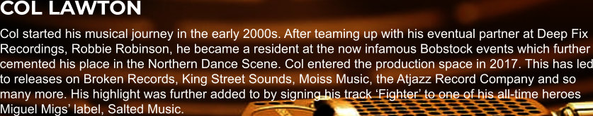 COL LAWTON Col started his musical journey in the early 2000s. After teaming up with his eventual partner at Deep Fix Recordings, Robbie Robinson, he became a resident at the now infamous Bobstock events which further cemented his place in the Northern Dance Scene. Col entered the production space in 2017. This has led to releases on Broken Records, King Street Sounds, Moiss Music, the Atjazz Record Company and so many more. His highlight was further added to by signing his track ‘Fighter’ to one of his all-time heroes Miguel Migs’ label, Salted Music.
