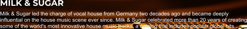 MILK & SUGAR Milk & Sugar led the charge of vocal house from Germany two decades ago and became deeply influential on the house music scene ever since. Milk & Sugar celebrated more than 20 years of creating some of the world's most innovative house music tracks, a catalog that includes popular global hits.