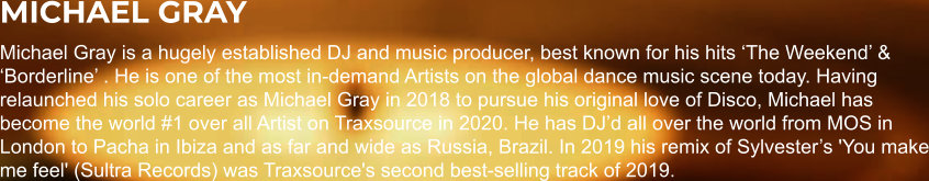 MICHAEL GRAY Michael Gray is a hugely established DJ and music producer, best known for his hits ‘The Weekend’ & ‘Borderline’ . He is one of the most in-demand Artists on the global dance music scene today. Having relaunched his solo career as Michael Gray in 2018 to pursue his original love of Disco, Michael has become the world #1 over all Artist on Traxsource in 2020. He has DJ’d all over the world from MOS in London to Pacha in Ibiza and as far and wide as Russia, Brazil. In 2019 his remix of Sylvester’s 'You make me feel' (Sultra Records) was Traxsource's second best-selling track of 2019.