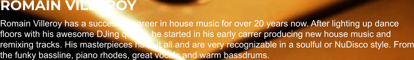 ROMAIN VILLEROY Romain Villeroy has a successful career in house music for over 20 years now. After lighting up dance floors with his awesome DJing quality, he started in his early carrer producing new house music and remixing tracks. His masterpieces have it all and are very recognizable in a soulful or NuDisco style. From the funky bassline, piano rhodes, great vocals and warm bassdrums.