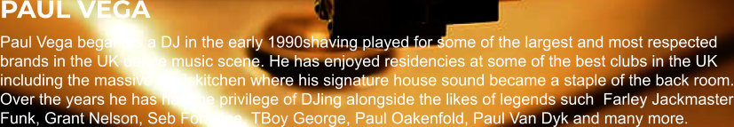 PAUL VEGA Paul Vega began as a DJ in the early 1990shaving played for some of the largest and most respected brands in the UK dance music scene. He has enjoyed residencies at some of the best clubs in the UK including the massive Godskitchen where his signature house sound became a staple of the back room. Over the years he has had the privilege of DJing alongside the likes of legends such  Farley Jackmaster Funk, Grant Nelson, Seb Fontaine, TBoy George, Paul Oakenfold, Paul Van Dyk and many more.