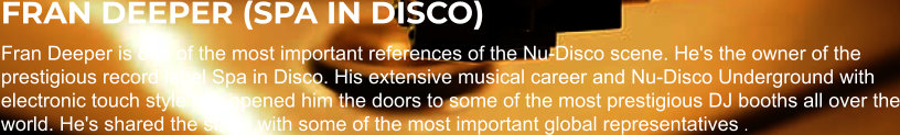 FRAN DEEPER (SPA IN DISCO) Fran Deeper is one of the most important references of the Nu-Disco scene. He's the owner of the prestigious record label Spa in Disco. His extensive musical career and Nu-Disco Underground with electronic touch style has opened him the doors to some of the most prestigious DJ booths all over the world. He's shared the stage with some of the most important global representatives .