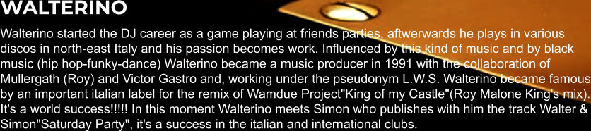 WALTERINO Walterino started the DJ career as a game playing at friends parties, aftwerwards he plays in various discos in north-east Italy and his passion becomes work. Influenced by this kind of music and by black music (hip hop-funky-dance) Walterino became a music producer in 1991 with the collaboration of Mullergath (Roy) and Victor Gastro and, working under the pseudonym L.W.S. Walterino became famous by an important italian label for the remix of Wamdue Project"King of my Castle"(Roy Malone King's mix). It's a world success!!!!! In this moment Walterino meets Simon who publishes with him the track Walter & Simon"Saturday Party", it's a success in the italian and international clubs.