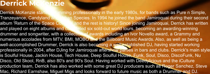 Derrick McKenzie Derrick McKenzie started drumming professionally in the early 1980s, for bands such as Pure n Simple, Tranzeyance, Candyland and Urban Species. In 1994 he joined the band Jamiroquai during their second album 'Return of the Space Cowboy' and the rest is history! Since joining Jamiroquai, Derrick has written and played on eight albums and completed six sold-out world tours, becoming an awarding-winning drummer and songwriter, with a collection of awards including an Ivor Novello award, a Grammy and numerous accolades from MTV, BMI, MOBO and the Billboard Music Awards. Also, as well as being a well-accomplished Drummer, Derrick is also becoming a well-established DJ, having started working professionally in 2004, after DJing for Jamiroquai aftershow parties in bars and clubs. Derrick's main style is Soulful House, Jackin House, Tech House, Deep Soulful House, Funk, Soul, Disco, DiscoFunk, Nu Disco, Old Skool, RnB, also 80's and 90's Soul. Having worked with Deedylicious and the iCulture production team, Derrick has also worked with some great DJ producers such as Roger Sanchez, Steve Mac, Richard Earnshaw, Miguel Migs and looks forward to future music as both a Drummer and DJ.