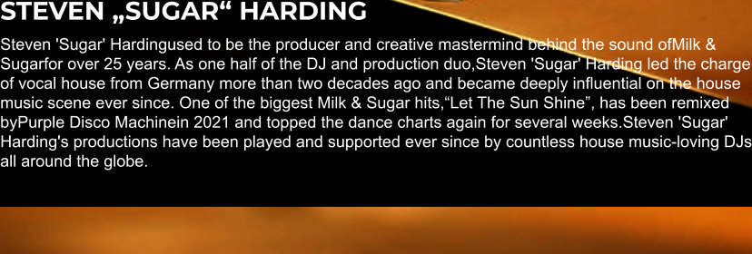 STEVEN „SUGAR“ HARDING Steven 'Sugar' Hardingused to be the producer and creative mastermind behind the sound ofMilk & Sugarfor over 25 years. As one half of the DJ and production duo,Steven 'Sugar' Harding led the charge of vocal house from Germany more than two decades ago and became deeply influential on the house music scene ever since. One of the biggest Milk & Sugar hits,“Let The Sun Shine”, has been remixed byPurple Disco Machinein 2021 and topped the dance charts again for several weeks.Steven 'Sugar' Harding's productions have been played and supported ever since by countless house music-loving DJs all around the globe.