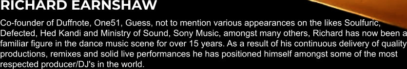 RICHARD EARNSHAW Co-founder of Duffnote, One51, Guess, not to mention various appearances on the likes Soulfuric, Defected, Hed Kandi and Ministry of Sound, Sony Music, amongst many others, Richard has now been a familiar figure in the dance music scene for over 15 years. As a result of his continuous delivery of quality productions, remixes and solid live performances he has positioned himself amongst some of the most respected producer/DJ's in the world.